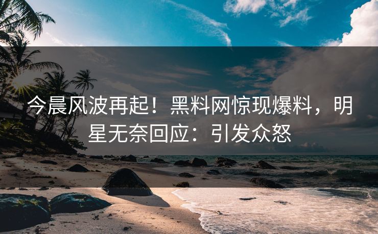 今晨风波再起！黑料网惊现爆料，明星无奈回应：引发众怒