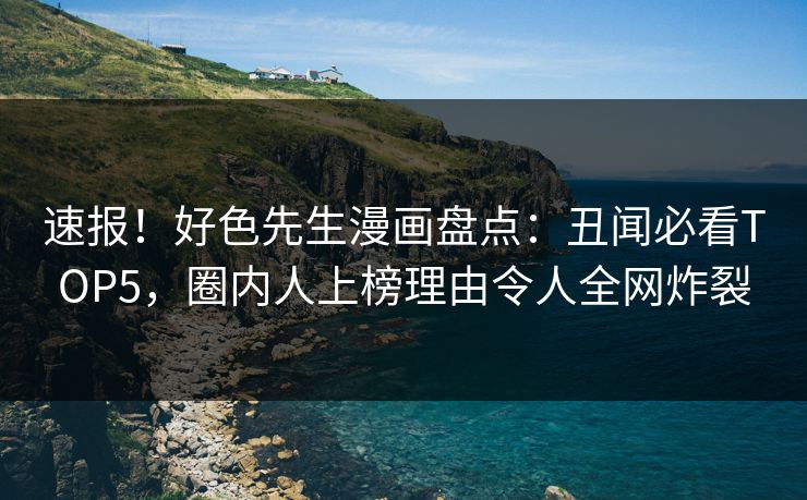 速报！好色先生漫画盘点：丑闻必看TOP5，圈内人上榜理由令人全网炸裂