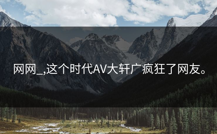 网网_,这个时代AV大轩广疯狂了网友。