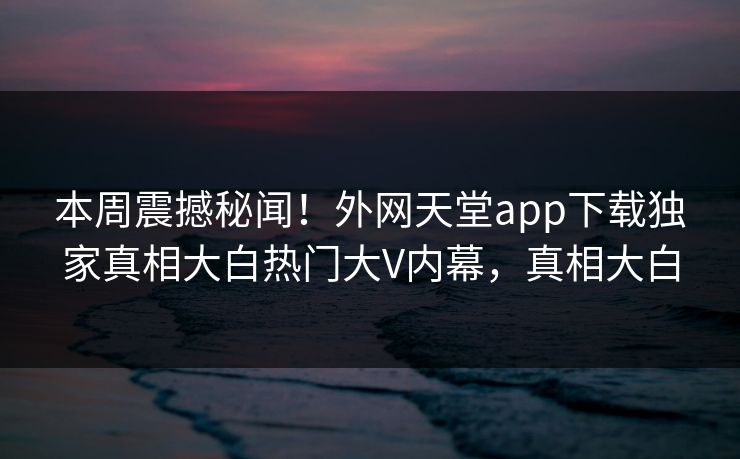 本周震撼秘闻！外网天堂app下载独家真相大白热门大V内幕，真相大白