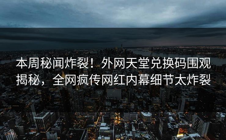 本周秘闻炸裂！外网天堂兑换码围观揭秘，全网疯传网红内幕细节太炸裂