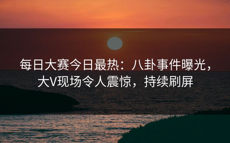 每日大赛今日最热：八卦事件曝光，大V现场令人震惊，持续刷屏