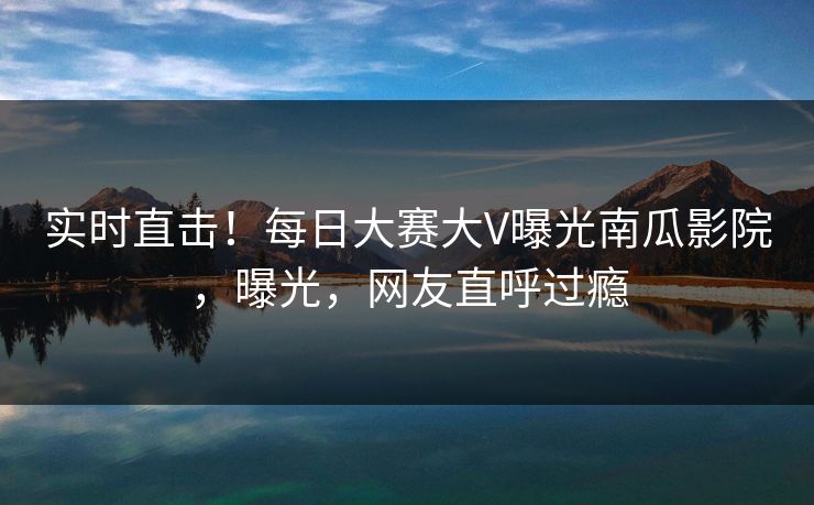 实时直击！每日大赛大V曝光南瓜影院，曝光，网友直呼过瘾