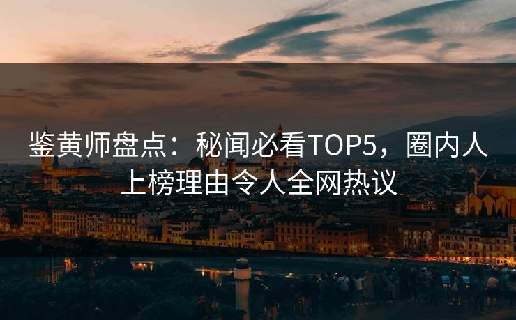 鉴黄师盘点：秘闻必看TOP5，圈内人上榜理由令人全网热议