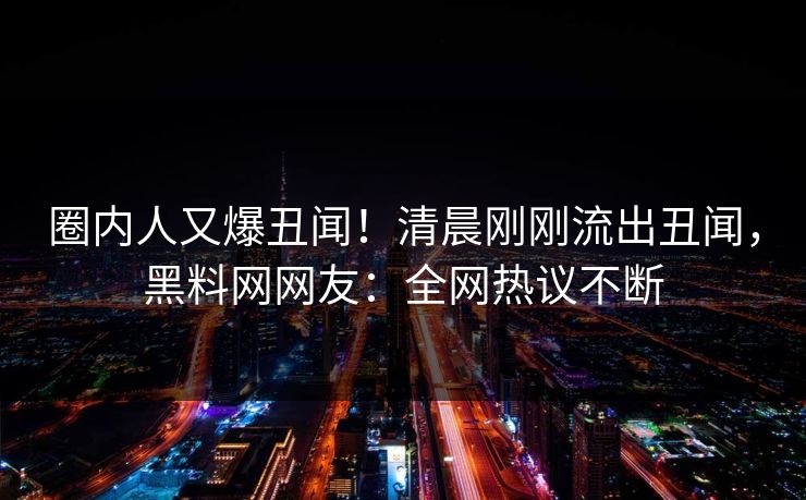 圈内人又爆丑闻！清晨刚刚流出丑闻，黑料网网友：全网热议不断