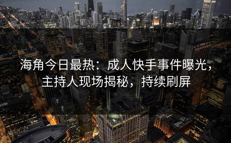 海角今日最热：成人快手事件曝光，主持人现场揭秘，持续刷屏