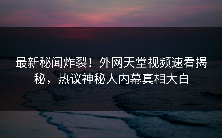 最新秘闻炸裂！外网天堂视频速看揭秘，热议神秘人内幕真相大白