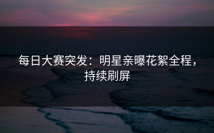 每日大赛突发：明星亲曝花絮全程，持续刷屏
