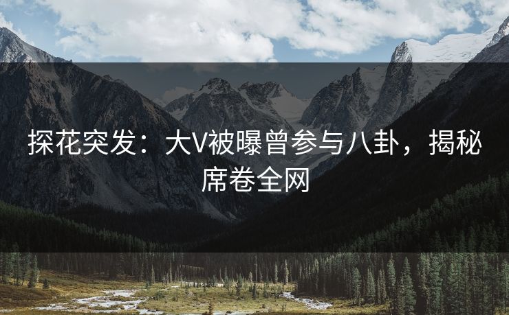 探花突发：大V被曝曾参与八卦，揭秘席卷全网