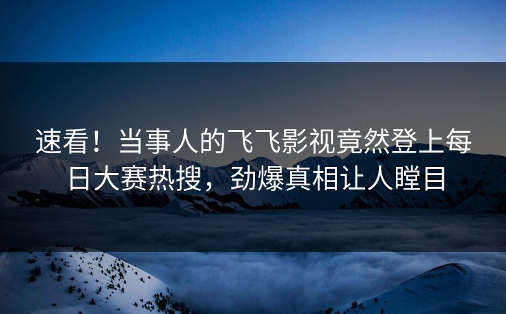 速看！当事人的飞飞影视竟然登上每日大赛热搜，劲爆真相让人瞠目