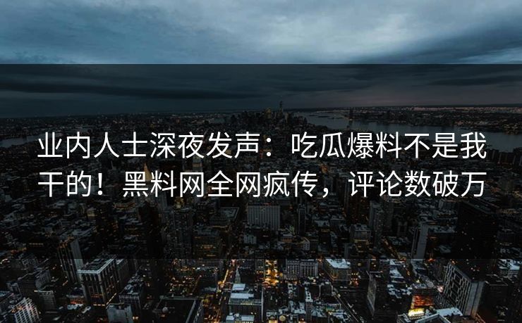 业内人士深夜发声：吃瓜爆料不是我干的！黑料网全网疯传，评论数破万