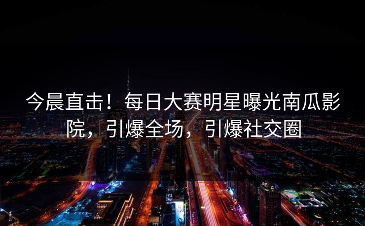 今晨直击！每日大赛明星曝光南瓜影院，引爆全场，引爆社交圈