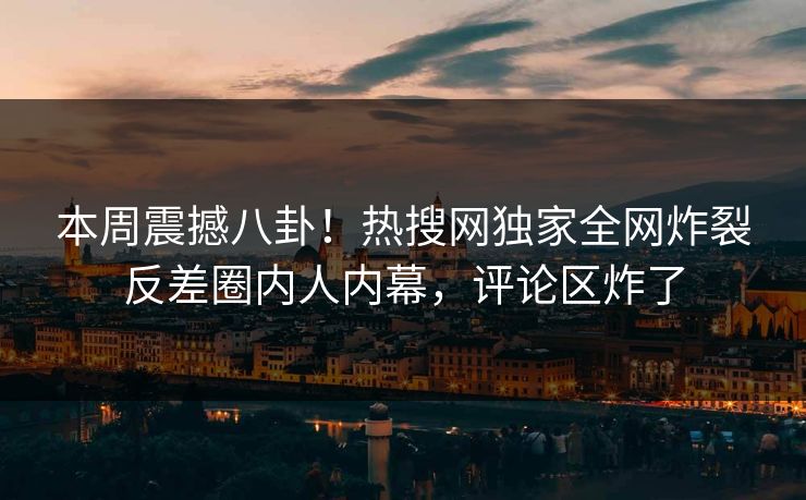 本周震撼八卦！热搜网独家全网炸裂反差圈内人内幕，评论区炸了