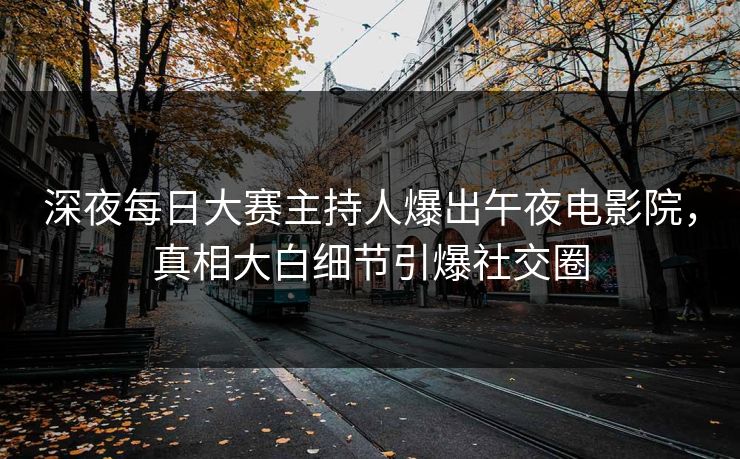 深夜每日大赛主持人爆出午夜电影院，真相大白细节引爆社交圈