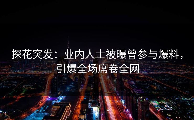 探花突发：业内人士被曝曾参与爆料，引爆全场席卷全网