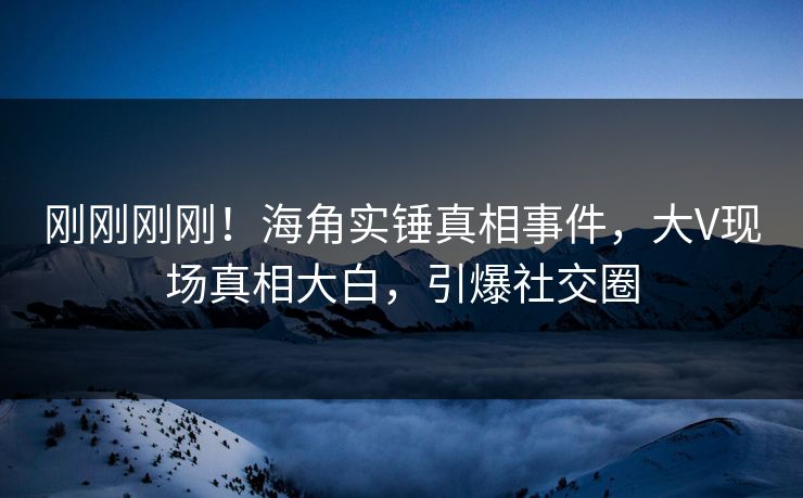 刚刚刚刚！海角实锤真相事件，大V现场真相大白，引爆社交圈