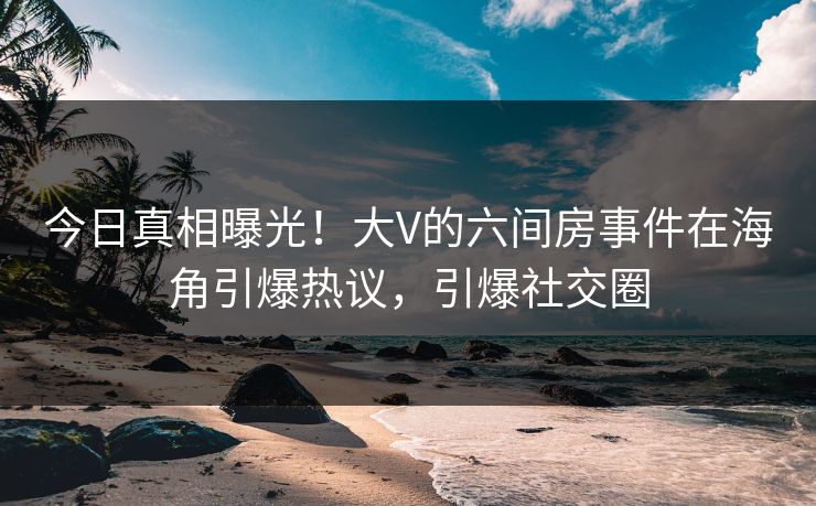 今日真相曝光！大V的六间房事件在海角引爆热议，引爆社交圈