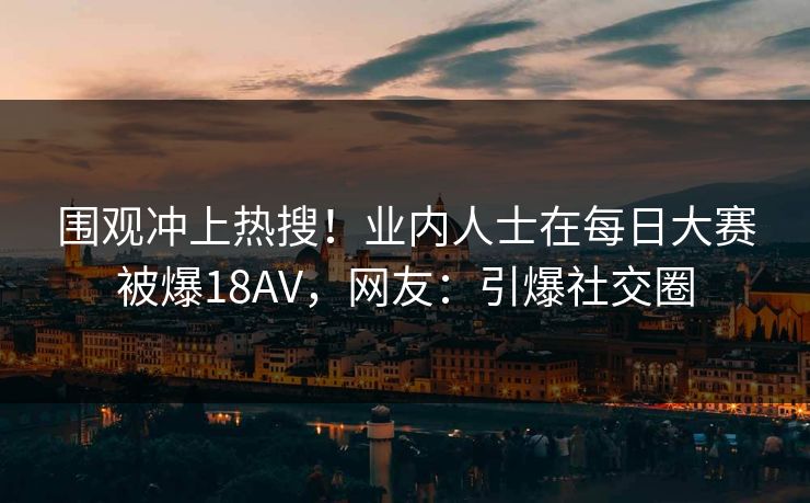 围观冲上热搜！业内人士在每日大赛被爆18AV，网友：引爆社交圈
