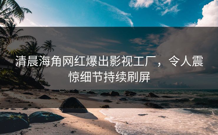 清晨海角网红爆出影视工厂，令人震惊细节持续刷屏
