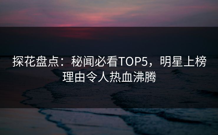 探花盘点：秘闻必看TOP5，明星上榜理由令人热血沸腾