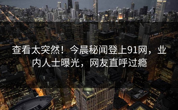 查看太突然！今晨秘闻登上91网，业内人士曝光，网友直呼过瘾