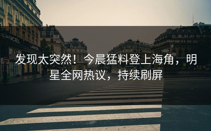 发现太突然！今晨猛料登上海角，明星全网热议，持续刷屏