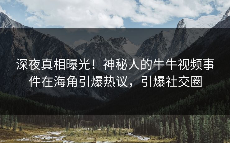 深夜真相曝光！神秘人的牛牛视频事件在海角引爆热议，引爆社交圈