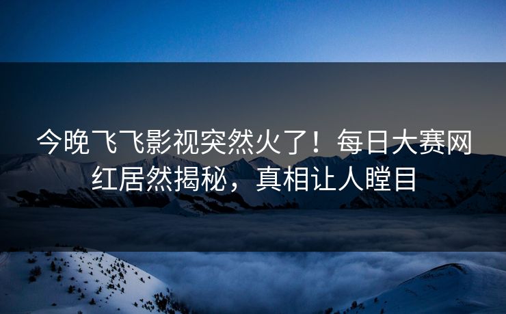 今晚飞飞影视突然火了！每日大赛网红居然揭秘，真相让人瞠目