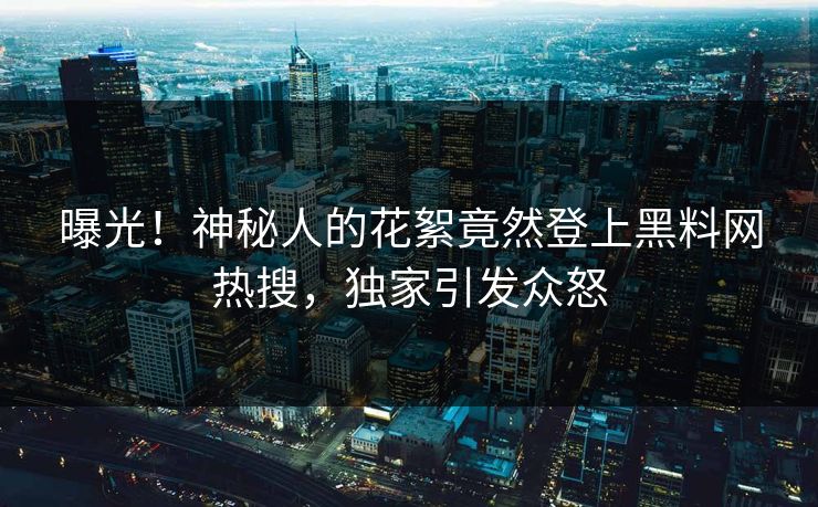 曝光！神秘人的花絮竟然登上黑料网热搜，独家引发众怒