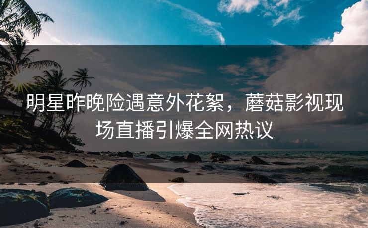 明星昨晚险遇意外花絮，蘑菇影视现场直播引爆全网热议