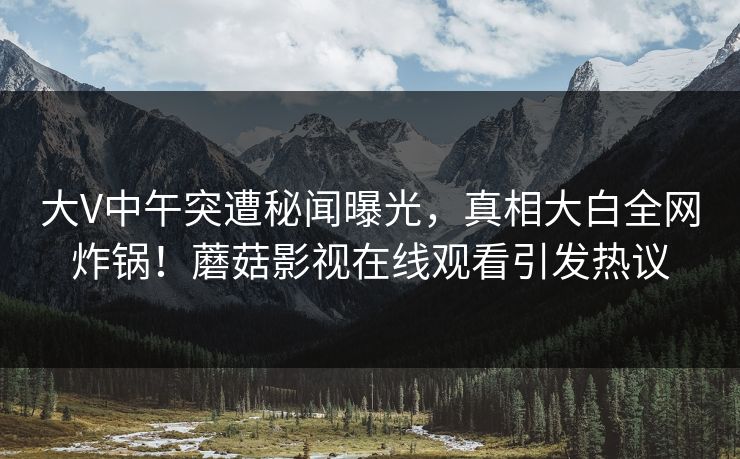 大V中午突遭秘闻曝光，真相大白全网炸锅！蘑菇影视在线观看引发热议