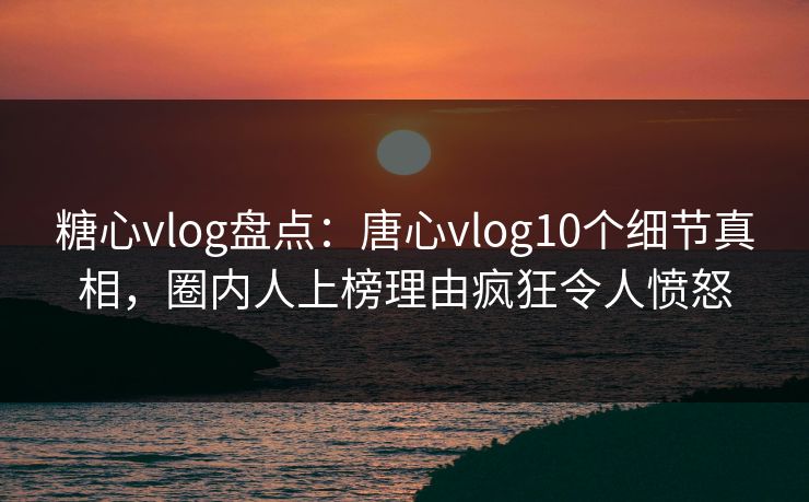 糖心vlog盘点：唐心vlog10个细节真相，圈内人上榜理由疯狂令人愤怒