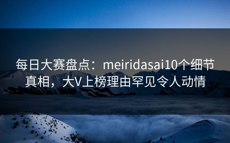每日大赛盘点：meiridasai10个细节真相，大V上榜理由罕见令人动情