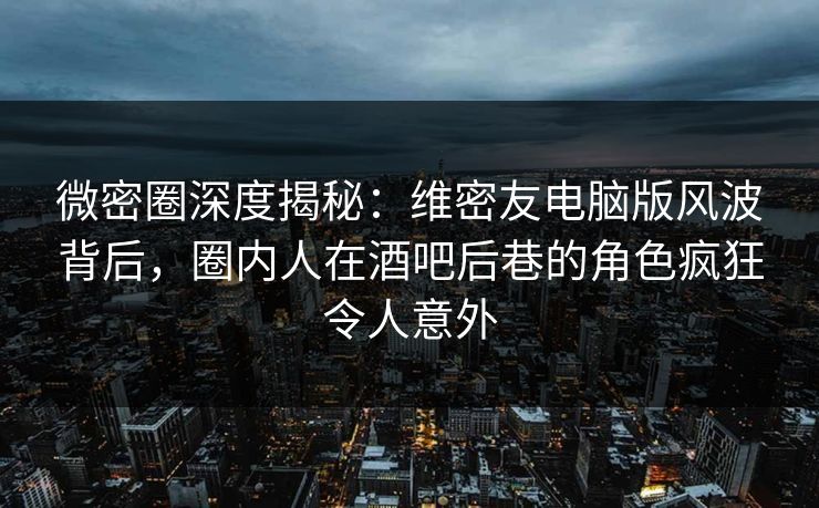 微密圈深度揭秘：维密友电脑版风波背后，圈内人在酒吧后巷的角色疯狂令人意外