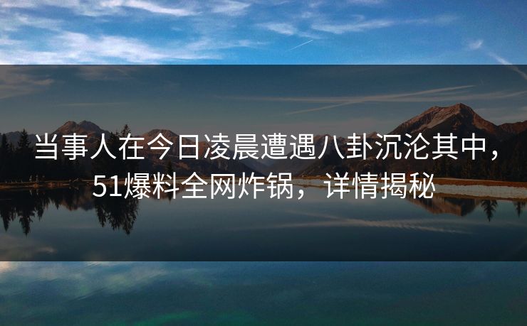 当事人在今日凌晨遭遇八卦沉沦其中，51爆料全网炸锅，详情揭秘