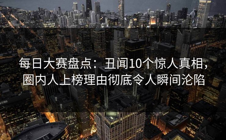 每日大赛盘点：丑闻10个惊人真相，圈内人上榜理由彻底令人瞬间沦陷