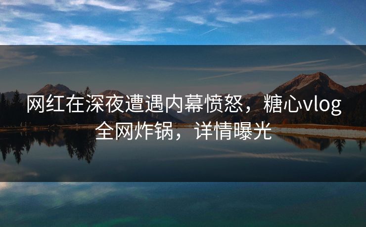 网红在深夜遭遇内幕愤怒，糖心vlog全网炸锅，详情曝光