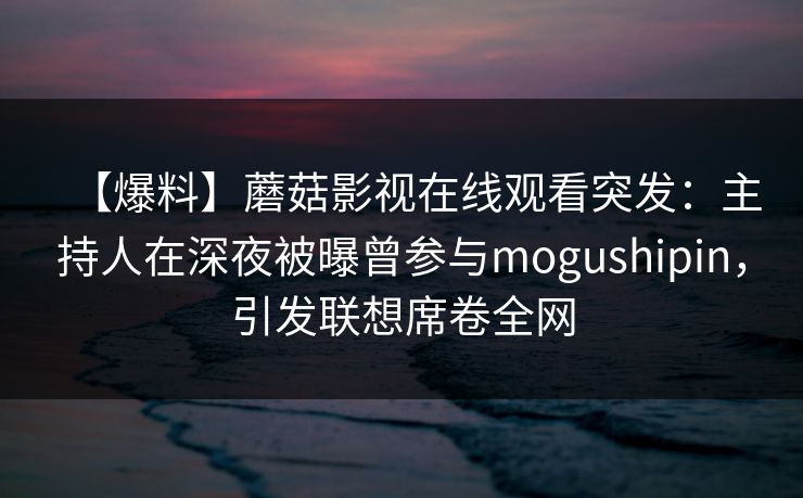【爆料】蘑菇影视在线观看突发：主持人在深夜被曝曾参与mogushipin，引发联想席卷全网