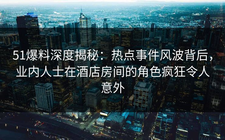 51爆料深度揭秘：热点事件风波背后，业内人士在酒店房间的角色疯狂令人意外