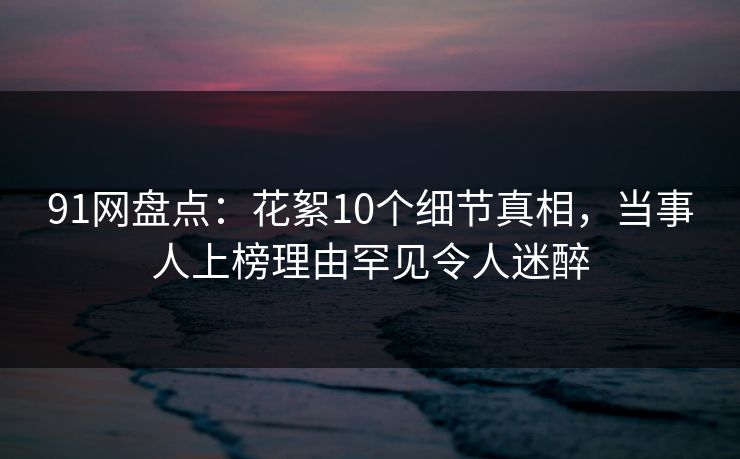 91网盘点：花絮10个细节真相，当事人上榜理由罕见令人迷醉