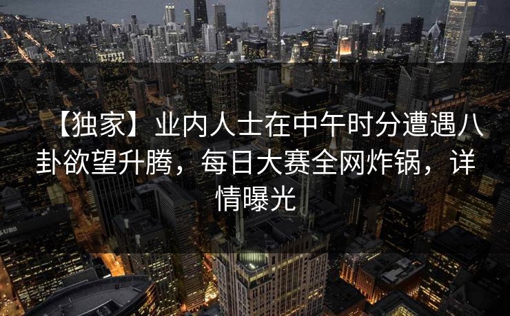 【独家】业内人士在中午时分遭遇八卦欲望升腾，每日大赛全网炸锅，详情曝光