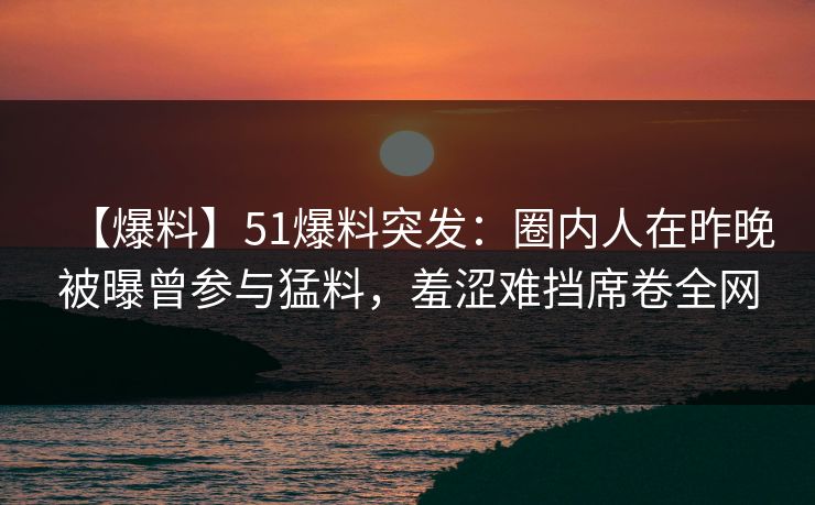 【爆料】51爆料突发：圈内人在昨晚被曝曾参与猛料，羞涩难挡席卷全网