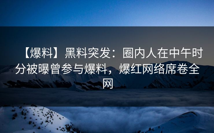 【爆料】黑料突发：圈内人在中午时分被曝曾参与爆料，爆红网络席卷全网