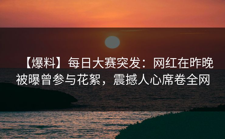 【爆料】每日大赛突发：网红在昨晚被曝曾参与花絮，震撼人心席卷全网
