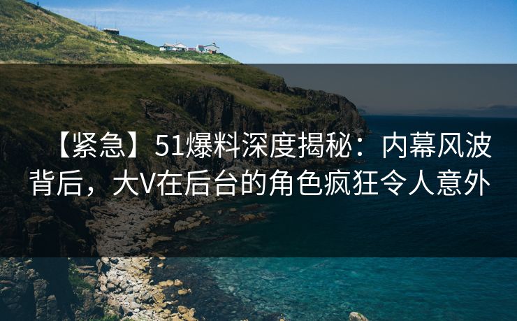 【紧急】51爆料深度揭秘：内幕风波背后，大V在后台的角色疯狂令人意外