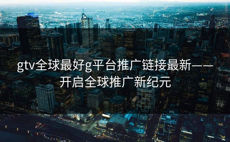 gtv全球最好g平台推广链接最新——开启全球推广新纪元