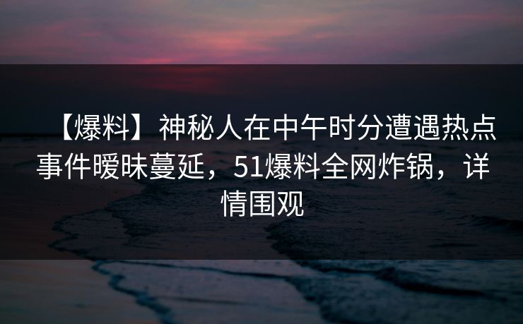 【爆料】神秘人在中午时分遭遇热点事件暧昧蔓延，51爆料全网炸锅，详情围观