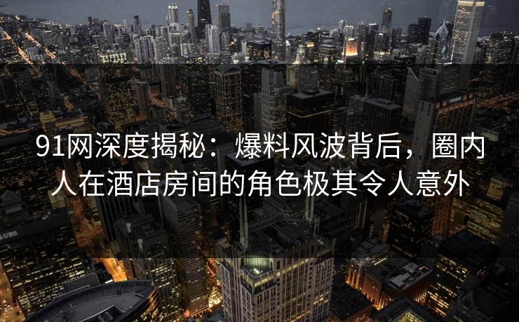 91网深度揭秘：爆料风波背后，圈内人在酒店房间的角色极其令人意外