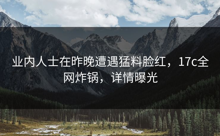 业内人士在昨晚遭遇猛料脸红，17c全网炸锅，详情曝光