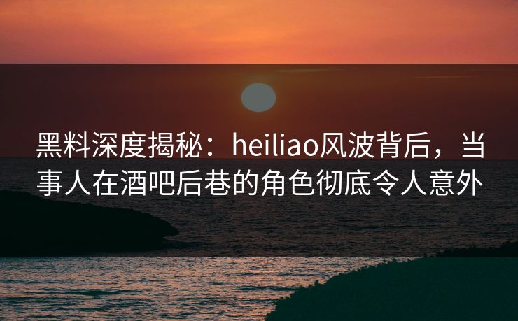 黑料深度揭秘：heiliao风波背后，当事人在酒吧后巷的角色彻底令人意外